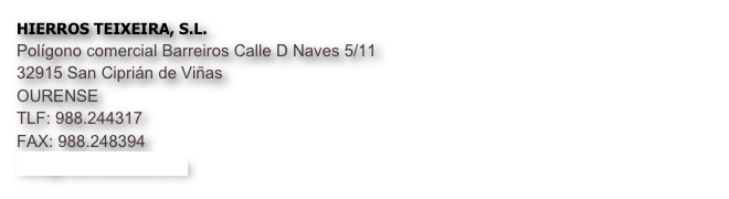 HIERROS TEIXEIRA, S.L.
Polígono comercial Barreiros Calle D Naves 5/11
32915 San Ciprián de Viñas 
OURENSE
TLF: 988.244317
FAX: 988.248394
info@hierrosteixeira.es